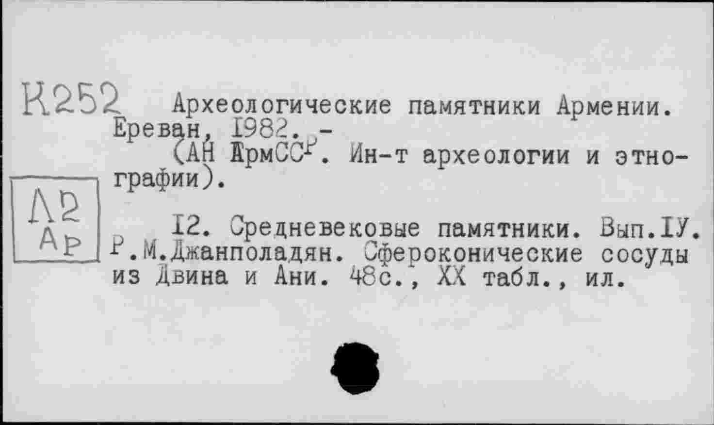 ﻿АВ
Др а .. '-РСАНеве ґ.М.Джанполадян.
R. 252	Археологические памятники Армении.
Ереван, 1982. -
(АЙ ІрмССЛ Ин-т археологии и этнографии).
12. Средневековые памятники. Вып.1У.
... Сфероконические сосуды
из Двина и Ани. 48с., XX табл., ил.